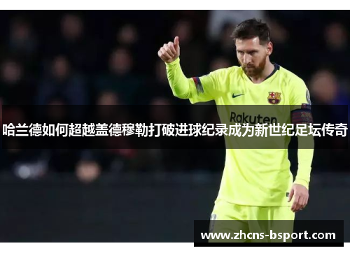 哈兰德如何超越盖德穆勒打破进球纪录成为新世纪足坛传奇 哈兰德如何超越盖德穆勒打破进球纪录成为新世纪足坛传奇