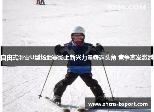 自由式滑雪U型场地赛场上新兴力量崭露头角 竞争愈发激烈