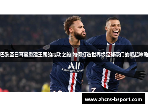 巴黎圣日耳曼重建王朝的成功之路 如何打造世界级足球豪门的崛起策略 巴黎圣日耳曼重建王朝的成功之路 如何打造世界级足球豪门的崛起策略