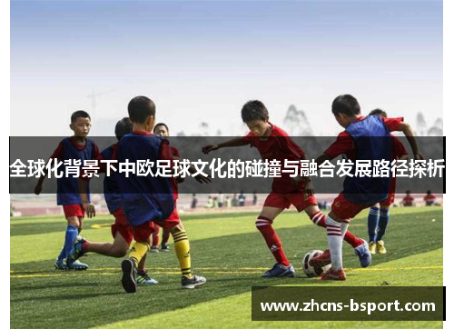 全球化背景下中欧足球文化的碰撞与融合发展路径探析 全球化背景下中欧足球文化的碰撞与融合发展路径探析