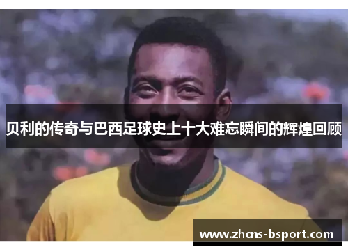 贝利的传奇与巴西足球史上十大难忘瞬间的辉煌回顾 贝利的传奇与巴西足球史上十大难忘瞬间的辉煌回顾