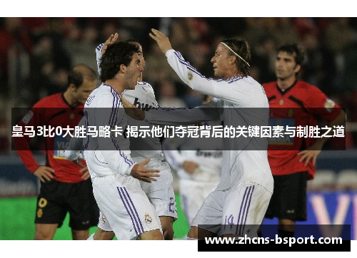 皇马3比0大胜马略卡 揭示他们夺冠背后的关键因素与制胜之道