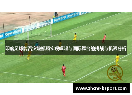 印度足球能否突破瓶颈实现崛起与国际舞台的挑战与机遇分析 印度足球能否突破瓶颈实现崛起与国际舞台的挑战与机遇分析