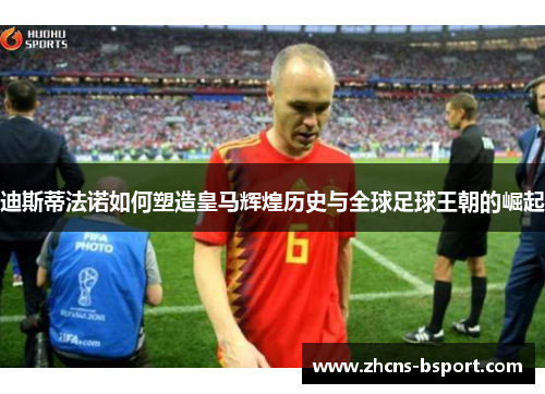 迪斯蒂法诺如何塑造皇马辉煌历史与全球足球王朝的崛起