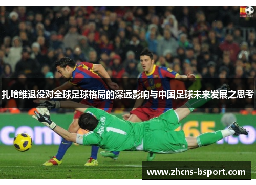 扎哈维退役对全球足球格局的深远影响与中国足球未来发展之思考 扎哈维退役对全球足球格局的深远影响与中国足球未来发展之思考