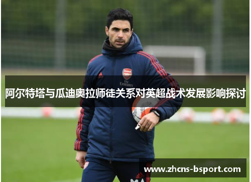 阿尔特塔与瓜迪奥拉师徒关系对英超战术发展影响探讨