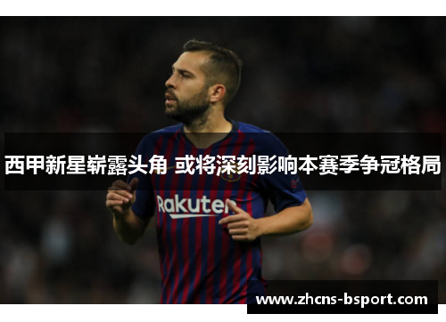 西甲新星崭露头角 或将深刻影响本赛季争冠格局 西甲新星崭露头角 或将深刻影响本赛季争冠格局