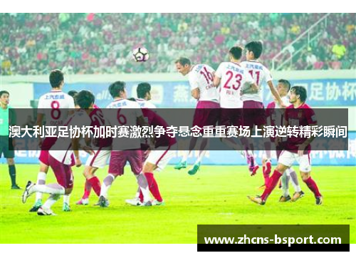 澳大利亚足协杯加时赛激烈争夺悬念重重赛场上演逆转精彩瞬间