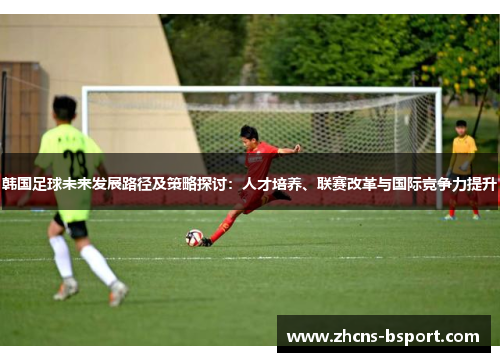 韩国足球未来发展路径及策略探讨:人才培养、联赛改革与国际竞争力提升 韩国足球未来发展路径及策略探讨:人才培养、联赛改革与国际竞争力提升