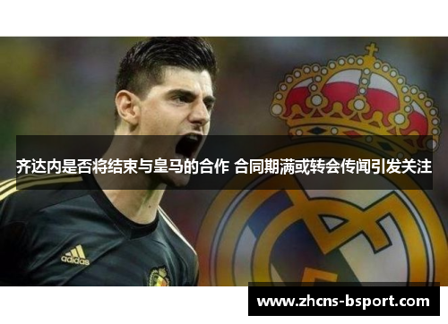 齐达内是否将结束与皇马的合作 合同期满或转会传闻引发关注